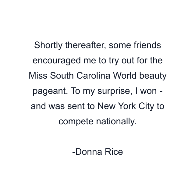 Shortly thereafter, some friends encouraged me to try out for the Miss South Carolina World beauty pageant. To my surprise, I won - and was sent to New York City to compete nationally.