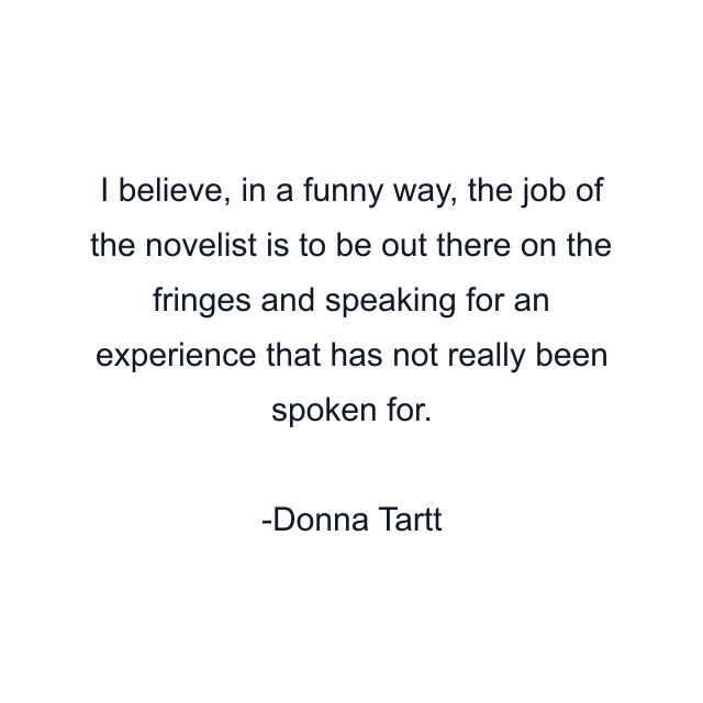 I believe, in a funny way, the job of the novelist is to be out there on the fringes and speaking for an experience that has not really been spoken for.