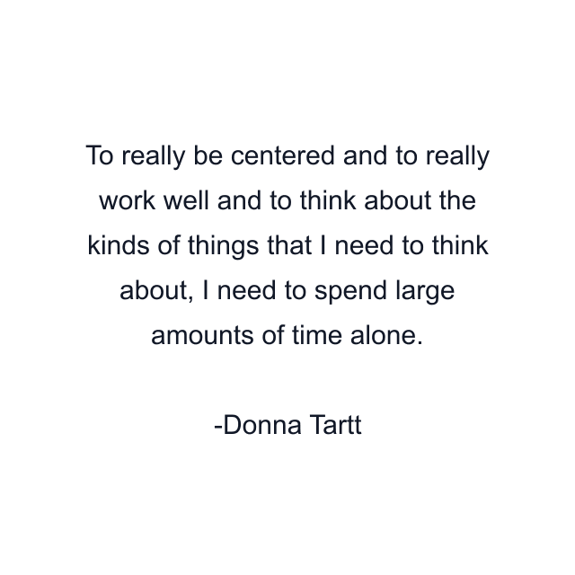 To really be centered and to really work well and to think about the kinds of things that I need to think about, I need to spend large amounts of time alone.