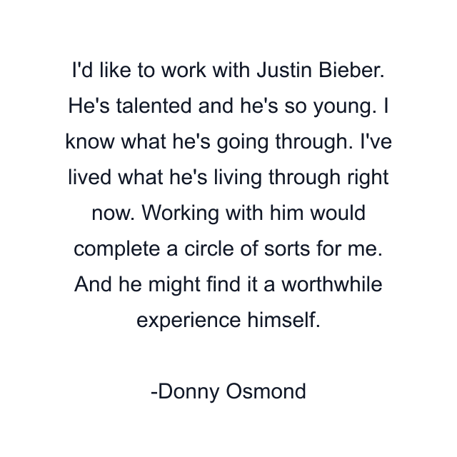 I'd like to work with Justin Bieber. He's talented and he's so young. I know what he's going through. I've lived what he's living through right now. Working with him would complete a circle of sorts for me. And he might find it a worthwhile experience himself.