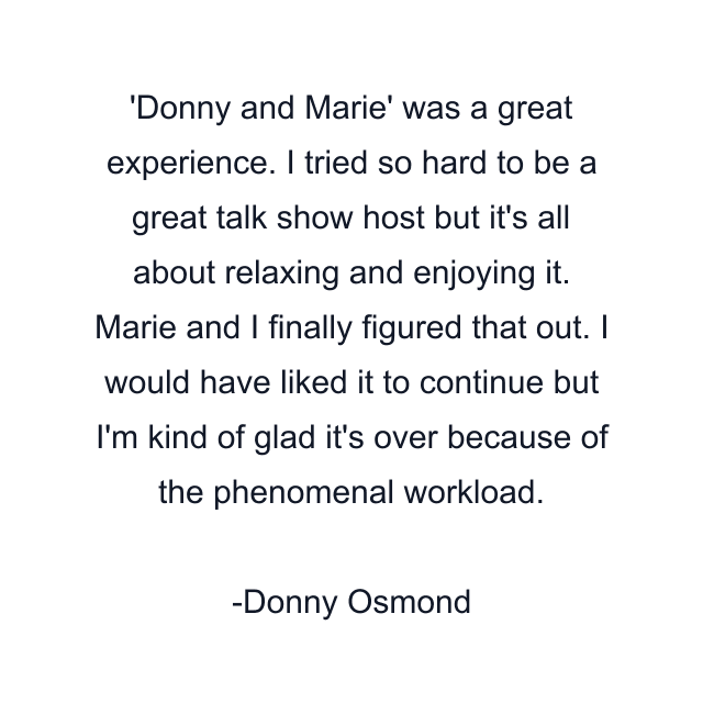 'Donny and Marie' was a great experience. I tried so hard to be a great talk show host but it's all about relaxing and enjoying it. Marie and I finally figured that out. I would have liked it to continue but I'm kind of glad it's over because of the phenomenal workload.