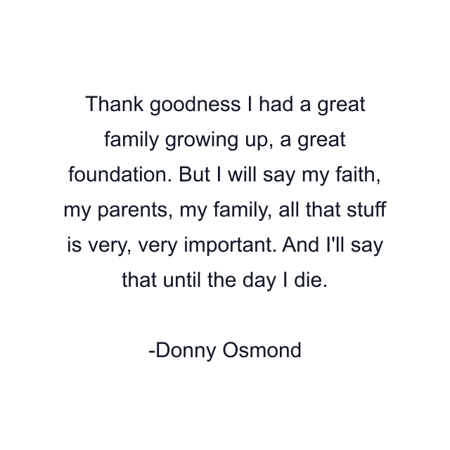 Thank goodness I had a great family growing up, a great foundation. But I will say my faith, my parents, my family, all that stuff is very, very important. And I'll say that until the day I die.