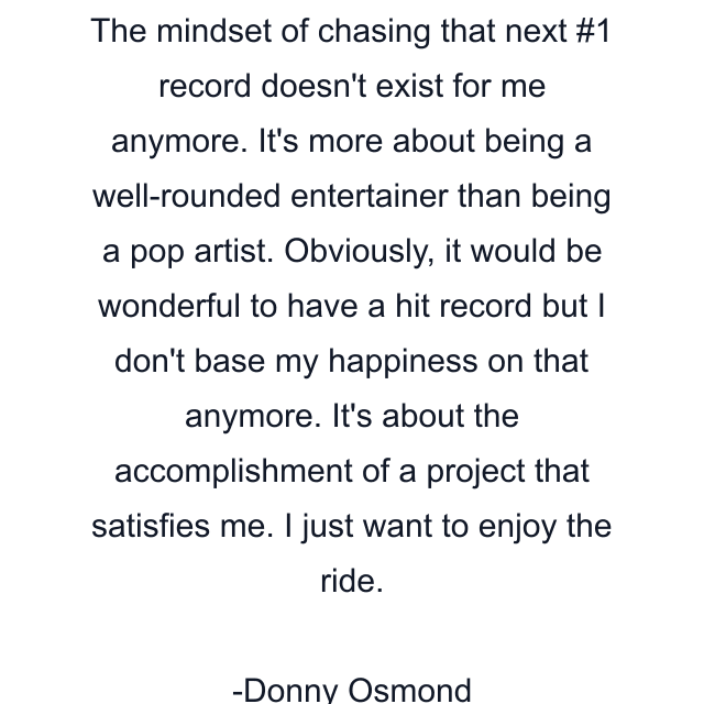 The mindset of chasing that next #1 record doesn't exist for me anymore. It's more about being a well-rounded entertainer than being a pop artist. Obviously, it would be wonderful to have a hit record but I don't base my happiness on that anymore. It's about the accomplishment of a project that satisfies me. I just want to enjoy the ride.