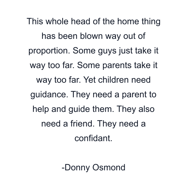 This whole head of the home thing has been blown way out of proportion. Some guys just take it way too far. Some parents take it way too far. Yet children need guidance. They need a parent to help and guide them. They also need a friend. They need a confidant.