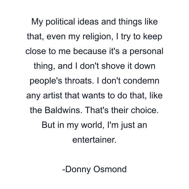 My political ideas and things like that, even my religion, I try to keep close to me because it's a personal thing, and I don't shove it down people's throats. I don't condemn any artist that wants to do that, like the Baldwins. That's their choice. But in my world, I'm just an entertainer.