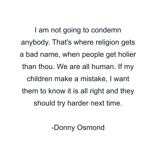 I am not going to condemn anybody. That's where religion gets a bad name, when people get holier than thou. We are all human. If my children make a mistake, I want them to know it is all right and they should try harder next time.