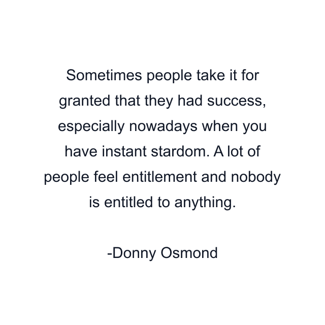 Sometimes people take it for granted that they had success, especially nowadays when you have instant stardom. A lot of people feel entitlement and nobody is entitled to anything.