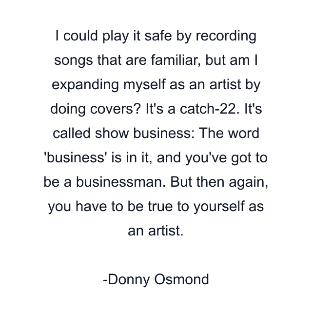 I could play it safe by recording songs that are familiar, but am I expanding myself as an artist by doing covers? It's a catch-22. It's called show business: The word 'business' is in it, and you've got to be a businessman. But then again, you have to be true to yourself as an artist.