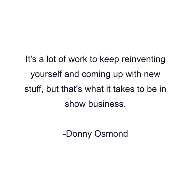 It's a lot of work to keep reinventing yourself and coming up with new stuff, but that's what it takes to be in show business.