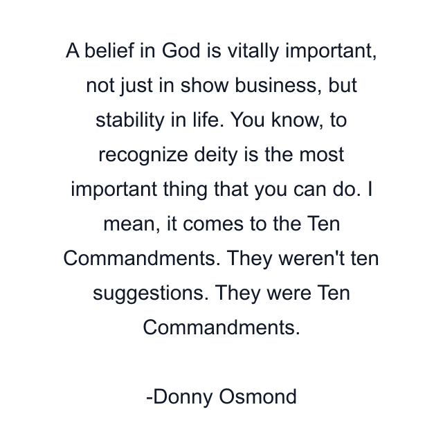 A belief in God is vitally important, not just in show business, but stability in life. You know, to recognize deity is the most important thing that you can do. I mean, it comes to the Ten Commandments. They weren't ten suggestions. They were Ten Commandments.