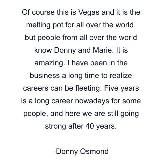 Of course this is Vegas and it is the melting pot for all over the world, but people from all over the world know Donny and Marie. It is amazing. I have been in the business a long time to realize careers can be fleeting. Five years is a long career nowadays for some people, and here we are still going strong after 40 years.