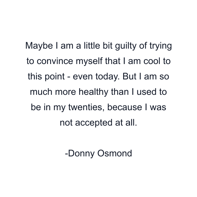 Maybe I am a little bit guilty of trying to convince myself that I am cool to this point - even today. But I am so much more healthy than I used to be in my twenties, because I was not accepted at all.