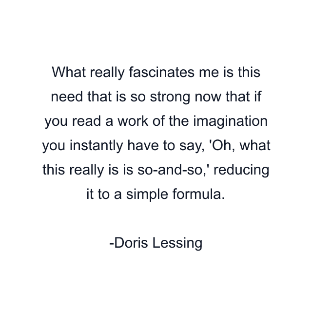 What really fascinates me is this need that is so strong now that if you read a work of the imagination you instantly have to say, 'Oh, what this really is is so-and-so,' reducing it to a simple formula.