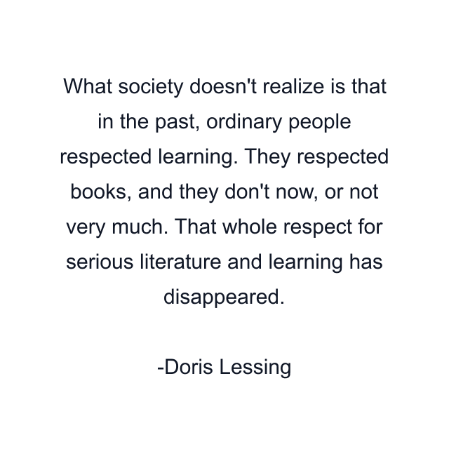 What society doesn't realize is that in the past, ordinary people respected learning. They respected books, and they don't now, or not very much. That whole respect for serious literature and learning has disappeared.