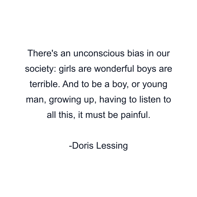 There's an unconscious bias in our society: girls are wonderful boys are terrible. And to be a boy, or young man, growing up, having to listen to all this, it must be painful.