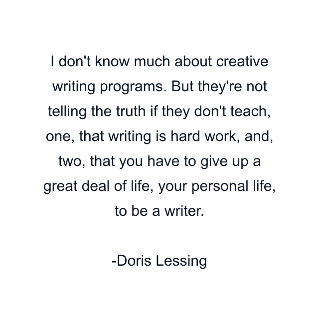 I don't know much about creative writing programs. But they're not telling the truth if they don't teach, one, that writing is hard work, and, two, that you have to give up a great deal of life, your personal life, to be a writer.