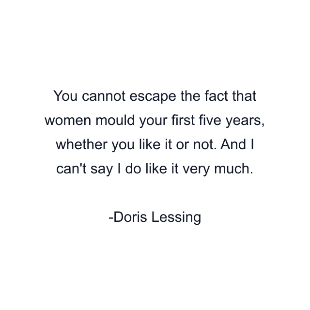 You cannot escape the fact that women mould your first five years, whether you like it or not. And I can't say I do like it very much.