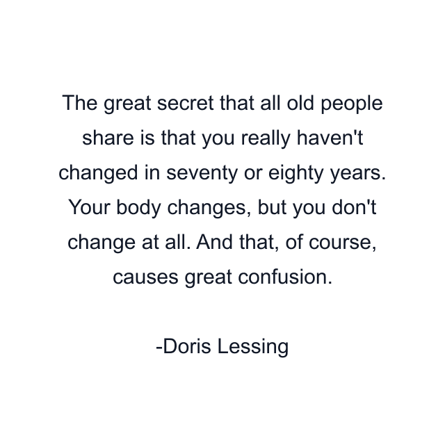 The great secret that all old people share is that you really haven't changed in seventy or eighty years. Your body changes, but you don't change at all. And that, of course, causes great confusion.