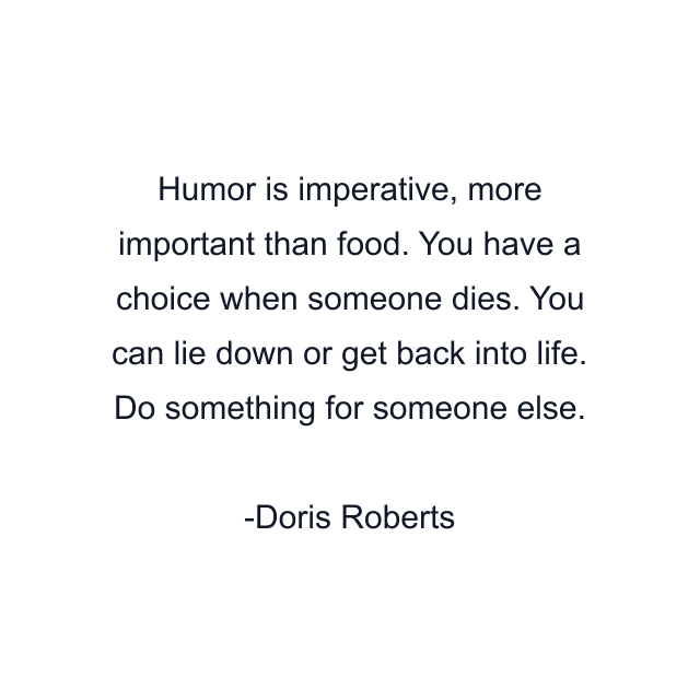 Humor is imperative, more important than food. You have a choice when someone dies. You can lie down or get back into life. Do something for someone else.