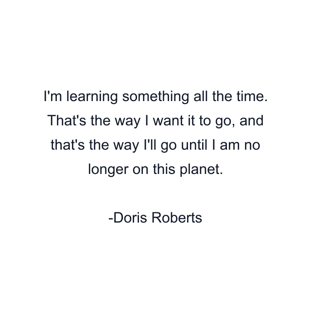 I'm learning something all the time. That's the way I want it to go, and that's the way I'll go until I am no longer on this planet.