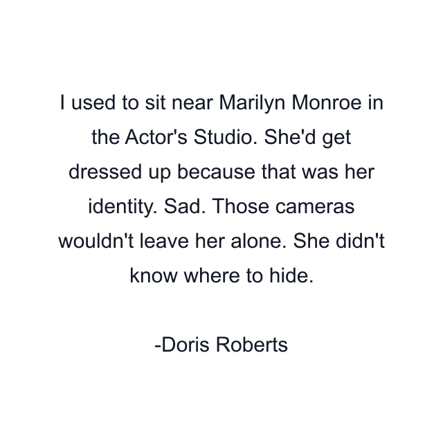 I used to sit near Marilyn Monroe in the Actor's Studio. She'd get dressed up because that was her identity. Sad. Those cameras wouldn't leave her alone. She didn't know where to hide.