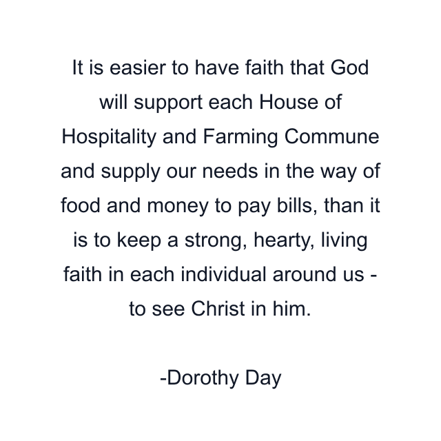 It is easier to have faith that God will support each House of Hospitality and Farming Commune and supply our needs in the way of food and money to pay bills, than it is to keep a strong, hearty, living faith in each individual around us - to see Christ in him.