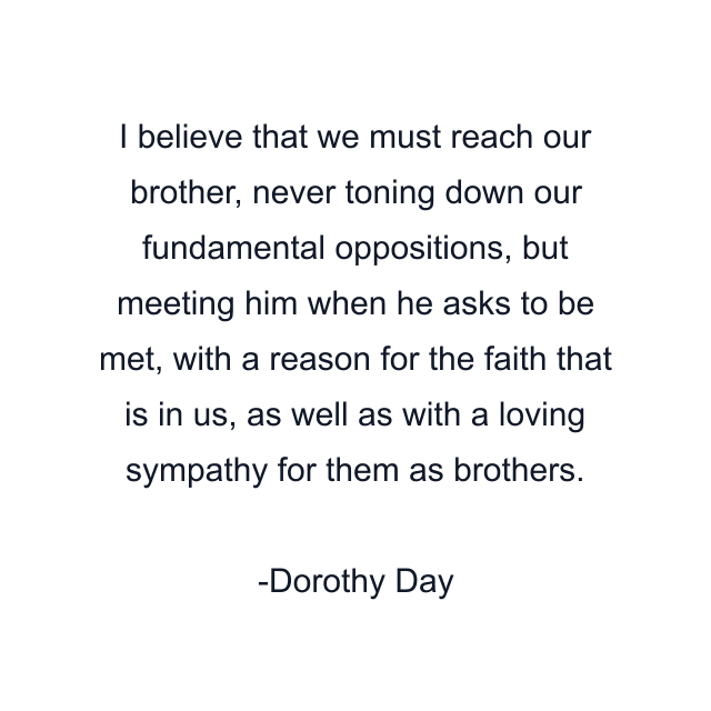 I believe that we must reach our brother, never toning down our fundamental oppositions, but meeting him when he asks to be met, with a reason for the faith that is in us, as well as with a loving sympathy for them as brothers.