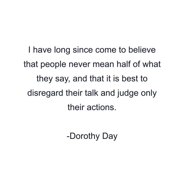 I have long since come to believe that people never mean half of what they say, and that it is best to disregard their talk and judge only their actions.