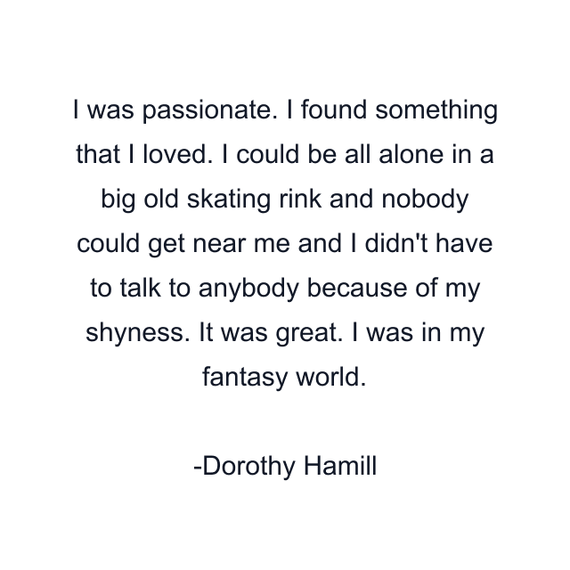 I was passionate. I found something that I loved. I could be all alone in a big old skating rink and nobody could get near me and I didn't have to talk to anybody because of my shyness. It was great. I was in my fantasy world.