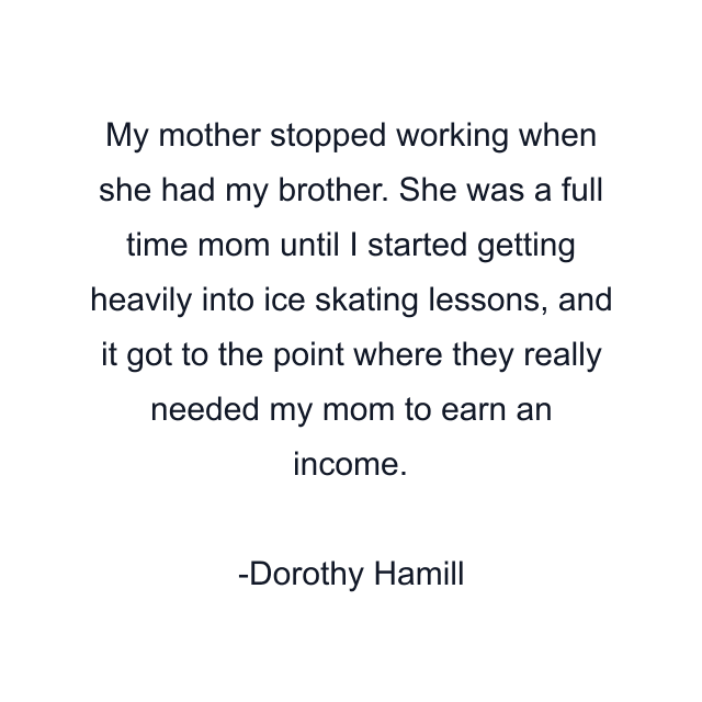 My mother stopped working when she had my brother. She was a full time mom until I started getting heavily into ice skating lessons, and it got to the point where they really needed my mom to earn an income.