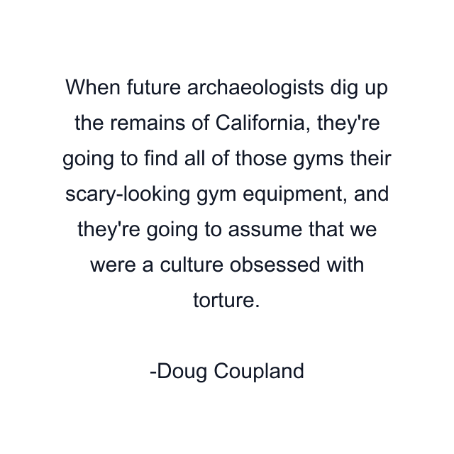 When future archaeologists dig up the remains of California, they're going to find all of those gyms their scary-looking gym equipment, and they're going to assume that we were a culture obsessed with torture.