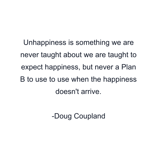 Unhappiness is something we are never taught about we are taught to expect happiness, but never a Plan B to use to use when the happiness doesn't arrive.