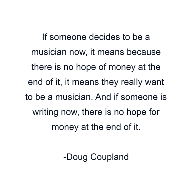 If someone decides to be a musician now, it means because there is no hope of money at the end of it, it means they really want to be a musician. And if someone is writing now, there is no hope for money at the end of it.