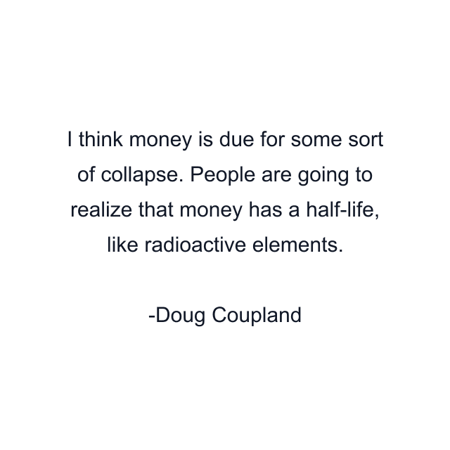 I think money is due for some sort of collapse. People are going to realize that money has a half-life, like radioactive elements.