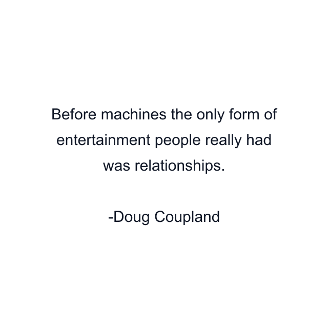 Before machines the only form of entertainment people really had was relationships.