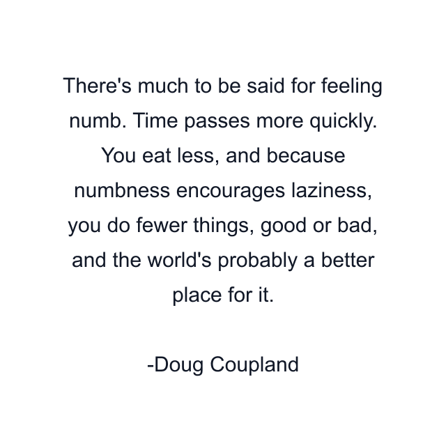 There's much to be said for feeling numb. Time passes more quickly. You eat less, and because numbness encourages laziness, you do fewer things, good or bad, and the world's probably a better place for it.