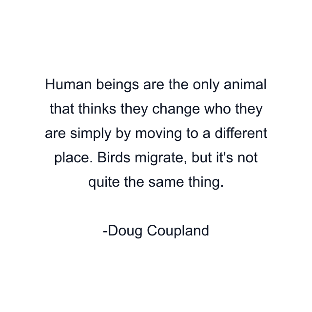 Human beings are the only animal that thinks they change who they are simply by moving to a different place. Birds migrate, but it's not quite the same thing.