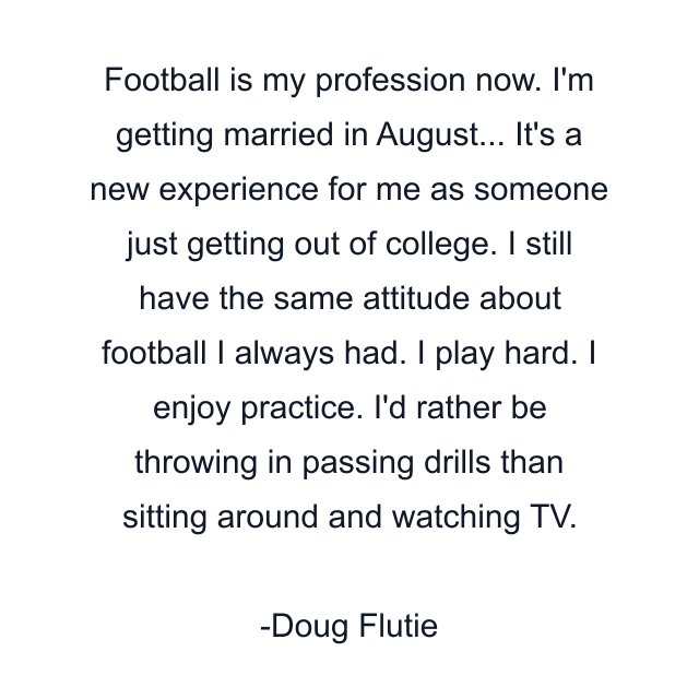 Football is my profession now. I'm getting married in August... It's a new experience for me as someone just getting out of college. I still have the same attitude about football I always had. I play hard. I enjoy practice. I'd rather be throwing in passing drills than sitting around and watching TV.