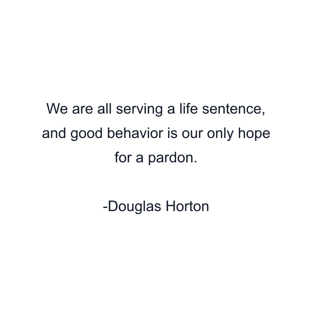 We are all serving a life sentence, and good behavior is our only hope for a pardon.