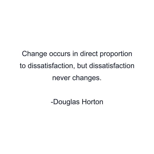 Change occurs in direct proportion to dissatisfaction, but dissatisfaction never changes.