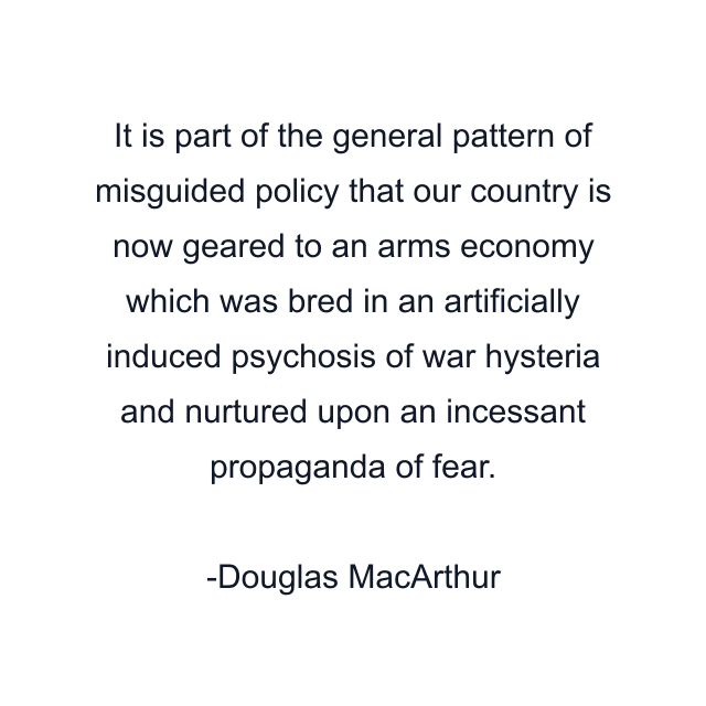 It is part of the general pattern of misguided policy that our country is now geared to an arms economy which was bred in an artificially induced psychosis of war hysteria and nurtured upon an incessant propaganda of fear.