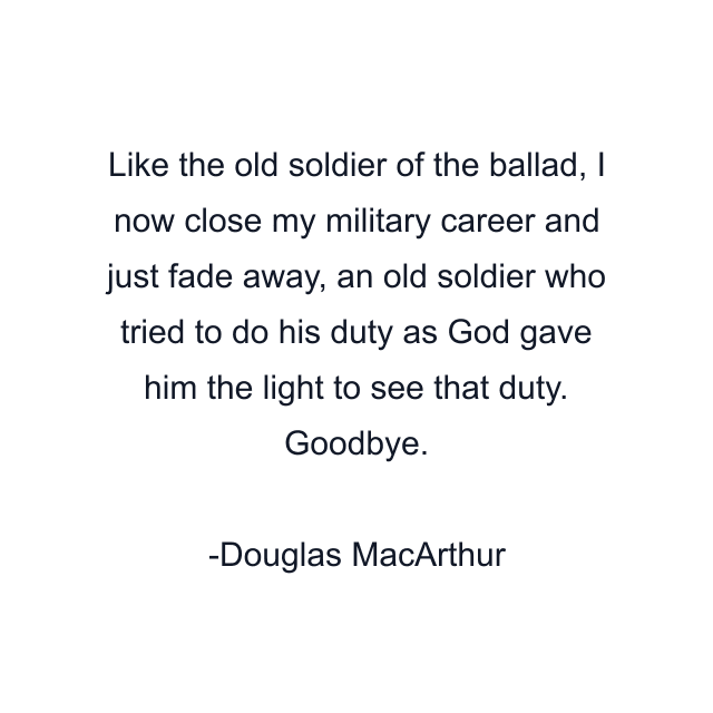 Like the old soldier of the ballad, I now close my military career and just fade away, an old soldier who tried to do his duty as God gave him the light to see that duty. Goodbye.