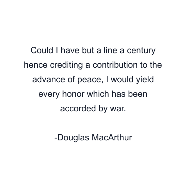 Could I have but a line a century hence crediting a contribution to the advance of peace, I would yield every honor which has been accorded by war.