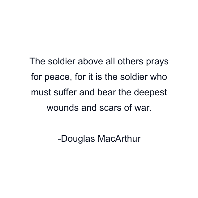 The soldier above all others prays for peace, for it is the soldier who must suffer and bear the deepest wounds and scars of war.