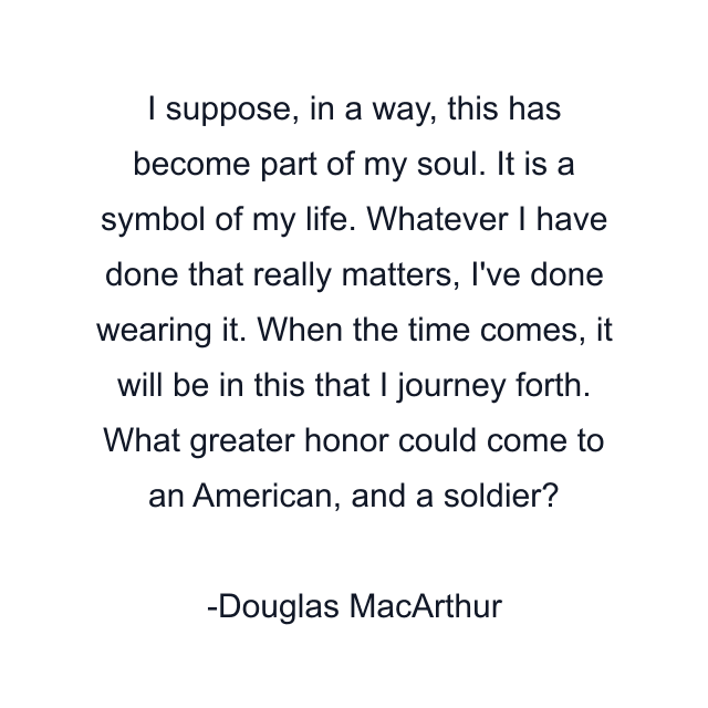 I suppose, in a way, this has become part of my soul. It is a symbol of my life. Whatever I have done that really matters, I've done wearing it. When the time comes, it will be in this that I journey forth. What greater honor could come to an American, and a soldier?