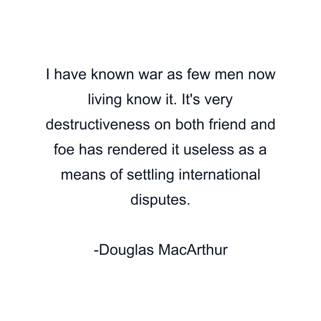 I have known war as few men now living know it. It's very destructiveness on both friend and foe has rendered it useless as a means of settling international disputes.