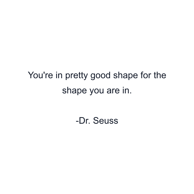 You're in pretty good shape for the shape you are in.