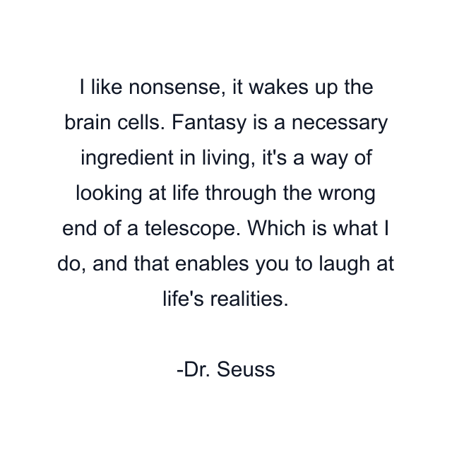 I like nonsense, it wakes up the brain cells. Fantasy is a necessary ingredient in living, it's a way of looking at life through the wrong end of a telescope. Which is what I do, and that enables you to laugh at life's realities.