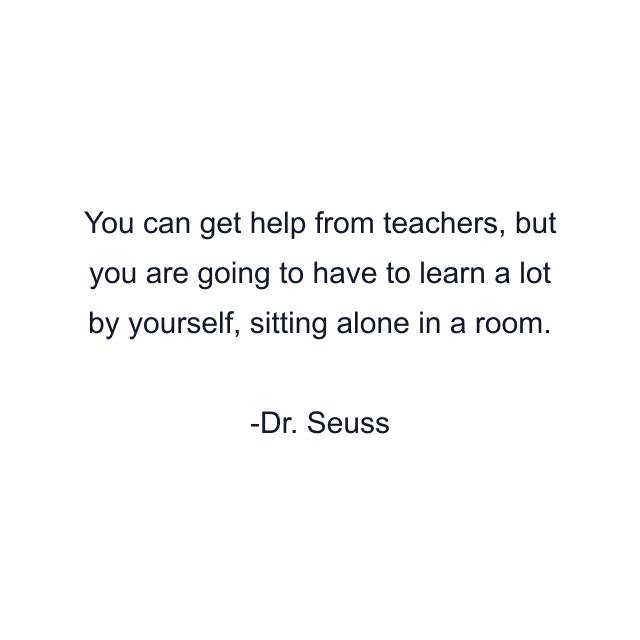 You can get help from teachers, but you are going to have to learn a lot by yourself, sitting alone in a room.