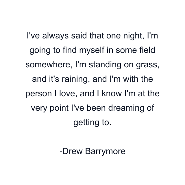 I've always said that one night, I'm going to find myself in some field somewhere, I'm standing on grass, and it's raining, and I'm with the person I love, and I know I'm at the very point I've been dreaming of getting to.